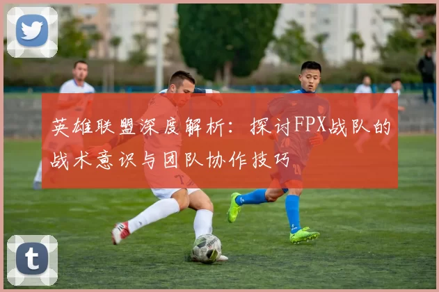 英雄联盟深度解析：探讨FPX战队的战术意识与团队协作技巧