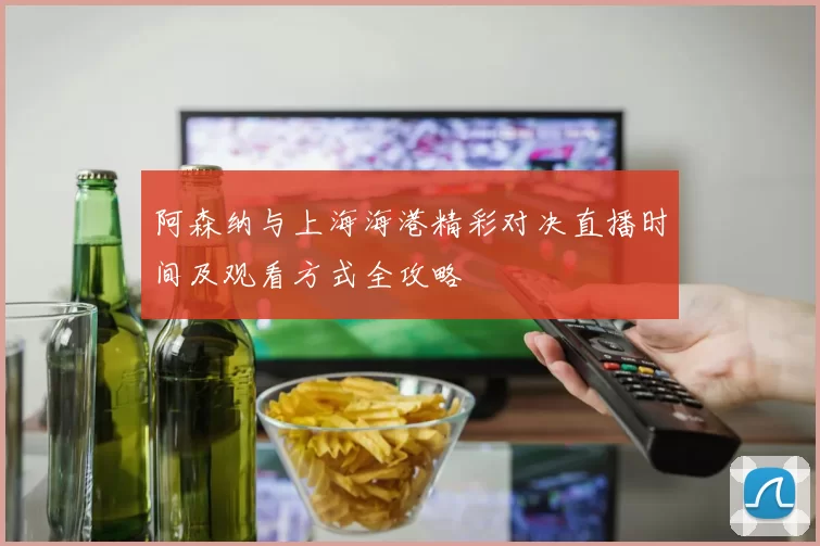 阿森纳与上海海港精彩对决直播时间及观看方式全攻略