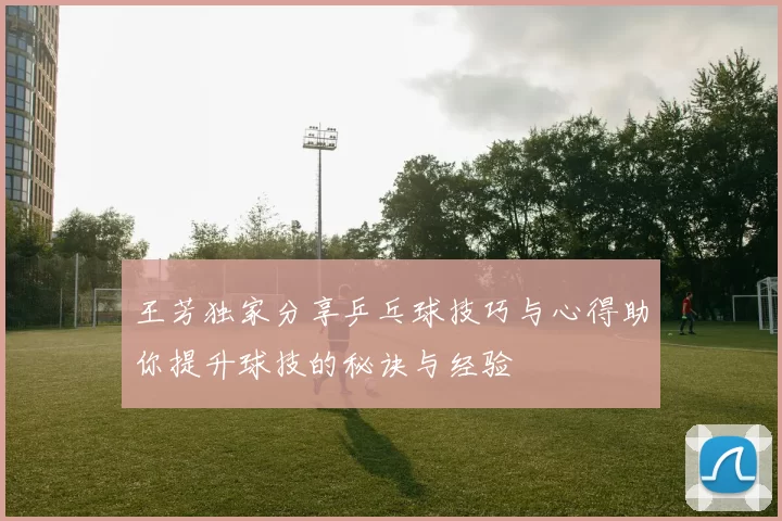 王芳独家分享乒乓球技巧与心得助你提升球技的秘诀与经验