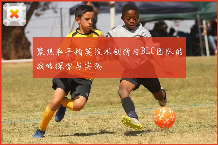 聚焦和平精英技术创新与BLG团队的战略探索与实践