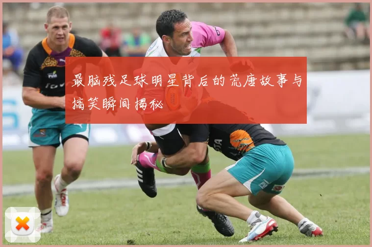 最脑残足球明星背后的荒唐故事与搞笑瞬间揭秘