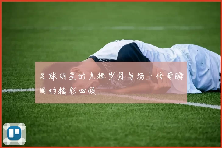 足球明星的光辉岁月与场上传奇瞬间的精彩回顾