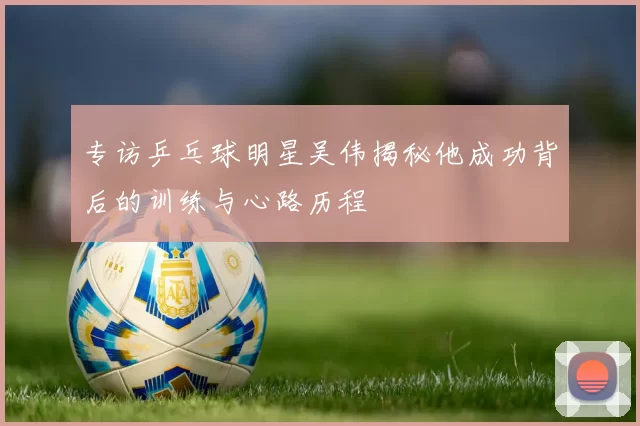 专访乒乓球明星吴伟揭秘他成功背后的训练与心路历程