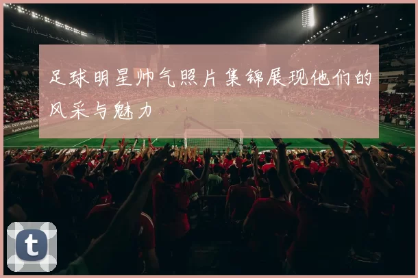 足球明星帅气照片集锦展现他们的风采与魅力