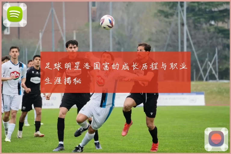 足球明星洛国富的成长历程与职业生涯揭秘
