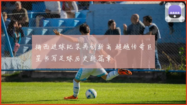 梅西进球纪录再创新高 超越传奇巨星书写足球历史新篇章