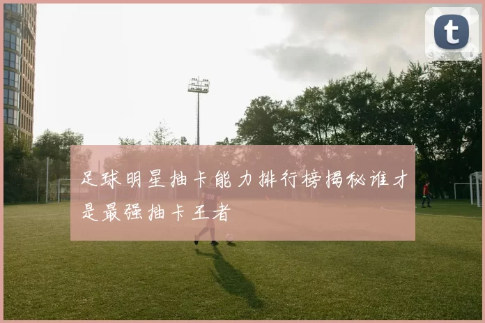 足球明星抽卡能力排行榜揭秘谁才是最强抽卡王者