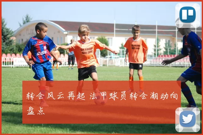 转会风云再起 法甲球员转会潮动向盘点
