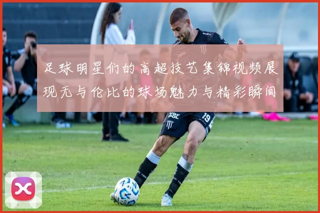 足球明星们的高超技艺集锦视频展现无与伦比的球场魅力与精彩瞬间