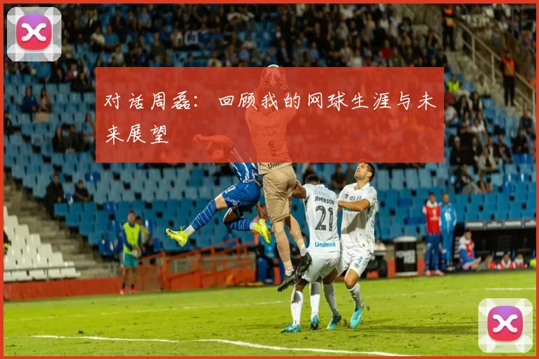 对话周磊：回顾我的网球生涯与未来展望