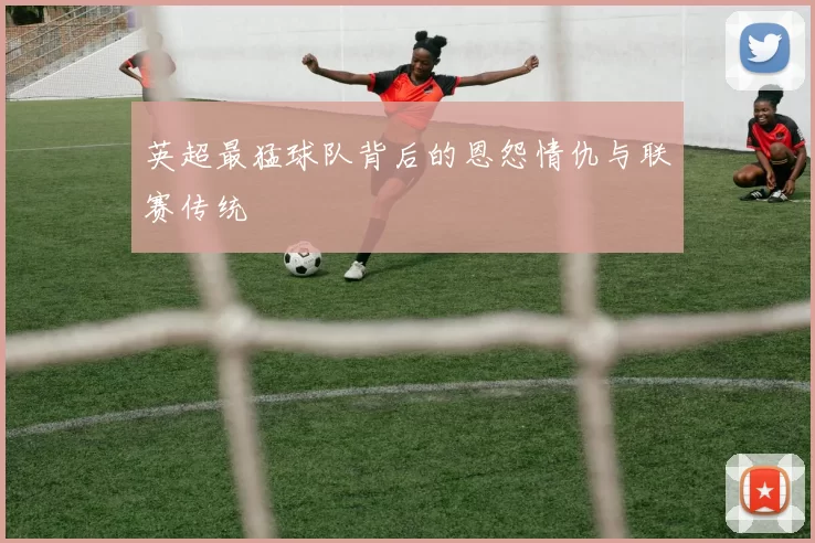 英超最猛球队背后的恩怨情仇与联赛传统