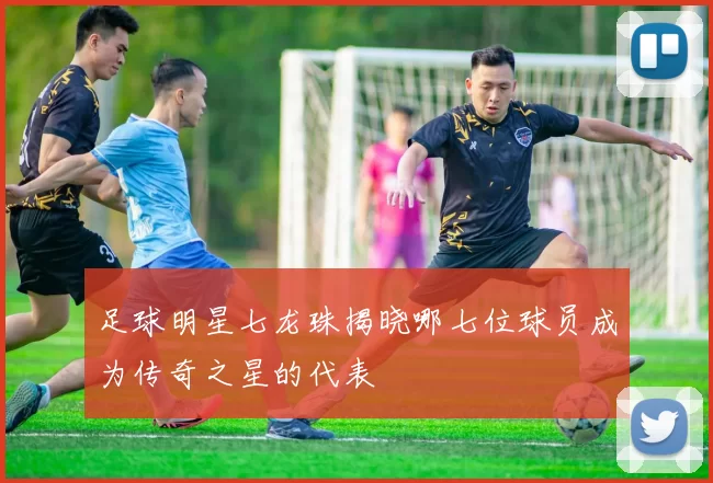 足球明星七龙珠揭晓哪七位球员成为传奇之星的代表