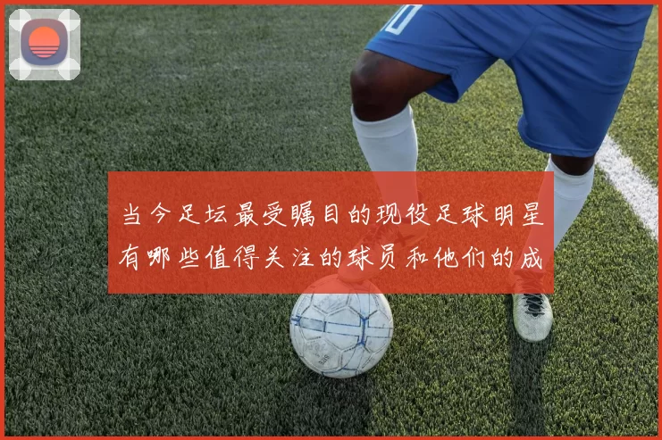 当今足坛最受瞩目的现役足球明星有哪些值得关注的球员和他们的成就