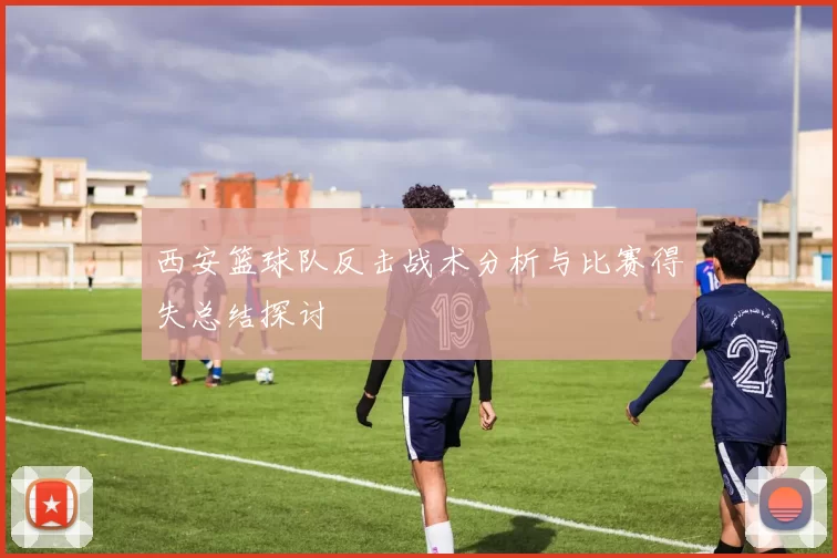 西安篮球队反击战术分析与比赛得失总结探讨