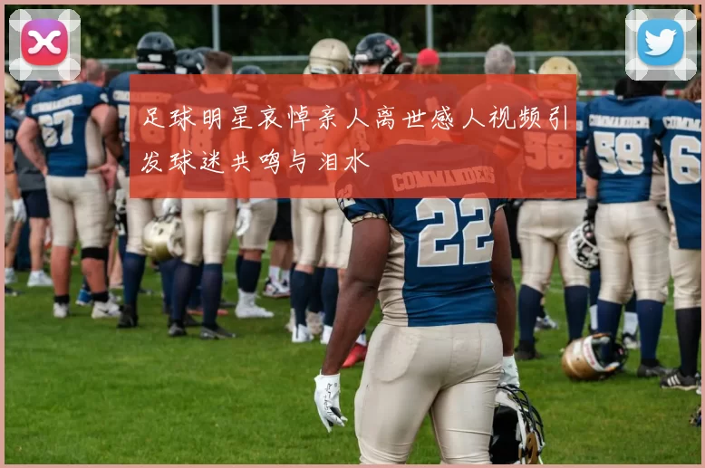 足球明星哀悼亲人离世感人视频引发球迷共鸣与泪水