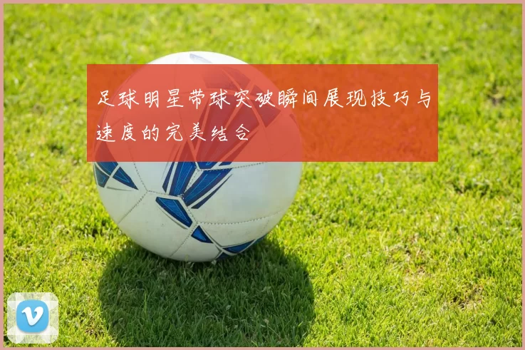 足球明星带球突破瞬间展现技巧与速度的完美结合