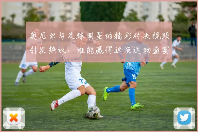 奥尼尔与足球明星的精彩对决视频引发热议，谁能赢得这场运动盛宴