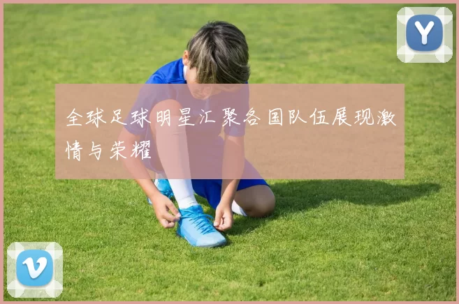 全球足球明星汇聚各国队伍展现激情与荣耀