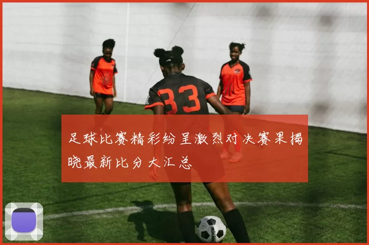 足球比赛精彩纷呈激烈对决赛果揭晓最新比分大汇总