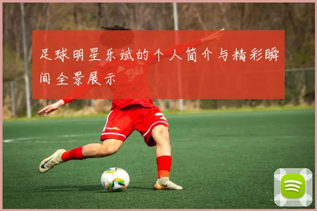 足球明星乐斌的个人简介与精彩瞬间全景展示
