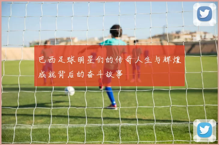 巴西足球明星们的传奇人生与辉煌成就背后的奋斗故事
