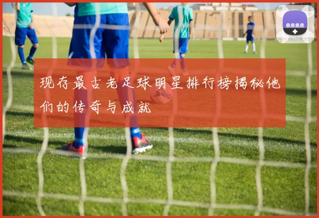 现存最古老足球明星排行榜揭秘他们的传奇与成就