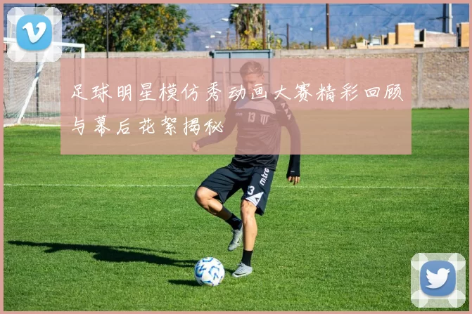 足球明星模仿秀动画大赛精彩回顾与幕后花絮揭秘