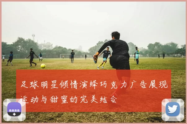 足球明星倾情演绎巧克力广告展现运动与甜蜜的完美结合