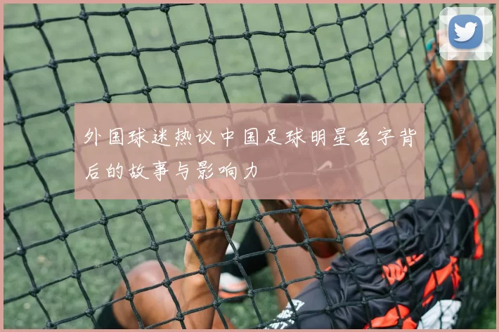 外国球迷热议中国足球明星名字背后的故事与影响力