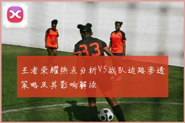 王者荣耀热点分析V5战队边路渗透策略及其影响解读