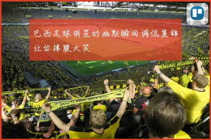 巴西足球明星的幽默瞬间调侃集锦让你捧腹大笑