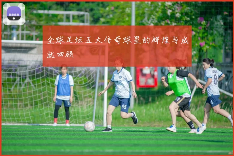 全球足坛五大传奇球星的辉煌与成就回顾