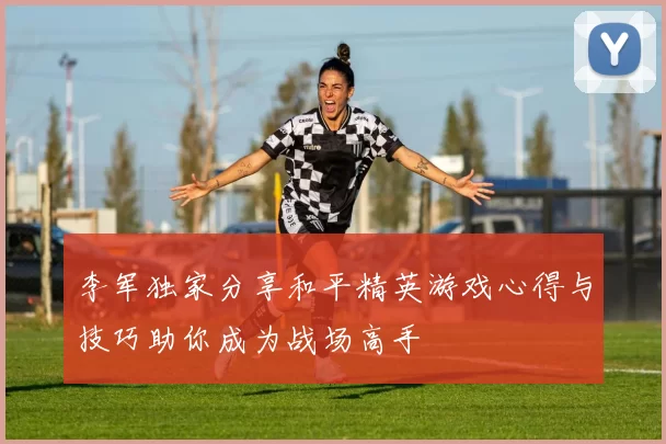 李军独家分享和平精英游戏心得与技巧助你成为战场高手