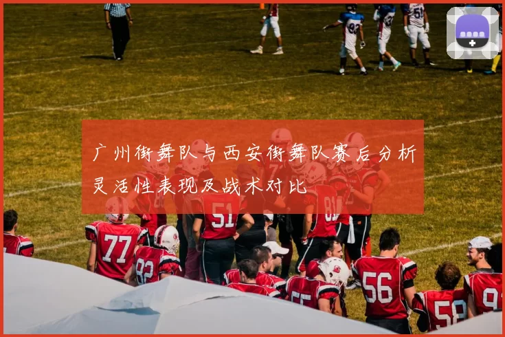 广州街舞队与西安街舞队赛后分析灵活性表现及战术对比