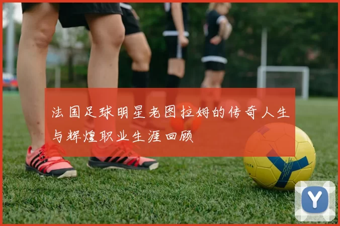 法国足球明星老图拉姆的传奇人生与辉煌职业生涯回顾