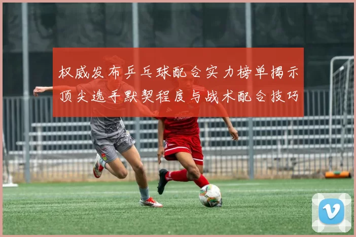 权威发布乒乓球配合实力榜单揭示顶尖选手默契程度与战术配合技巧