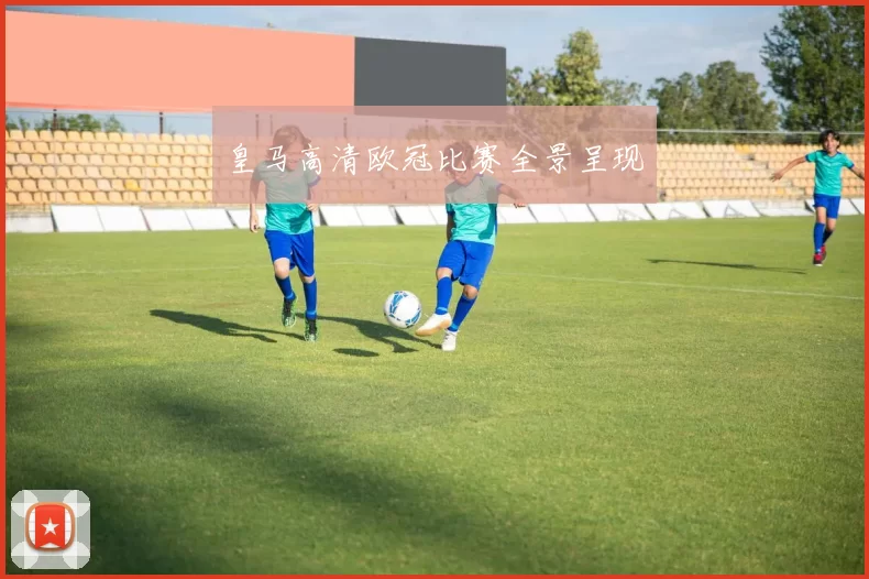 皇马高清欧冠比赛全景呈现