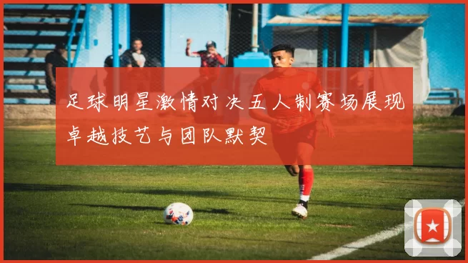 足球明星激情对决五人制赛场展现卓越技艺与团队默契