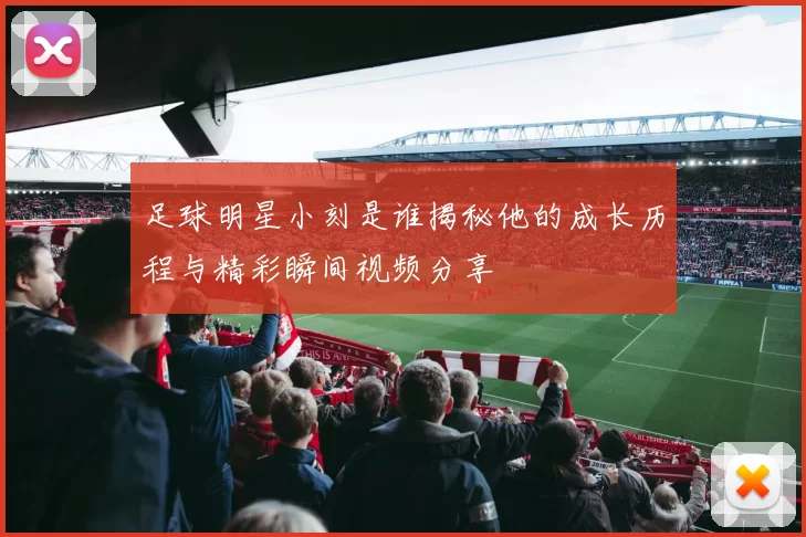 足球明星小刻是谁揭秘他的成长历程与精彩瞬间视频分享