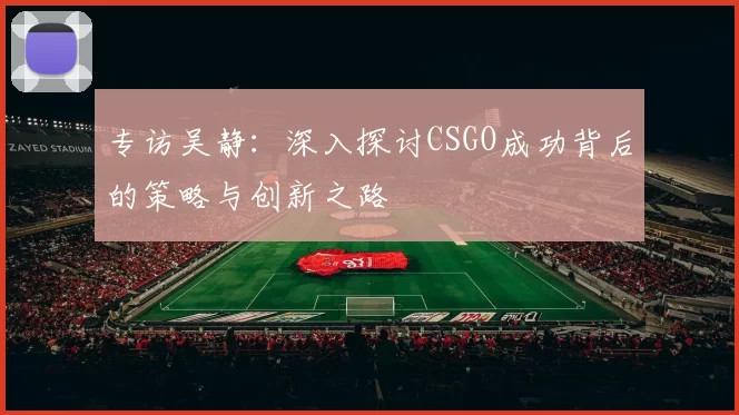 专访吴静：深入探讨CSGO成功背后的策略与创新之路