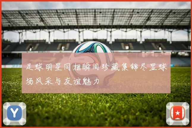 足球明星同框瞬间珍藏集锦尽显球场风采与友谊魅力