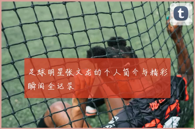 足球明星张文龙的个人简介与精彩瞬间全记录