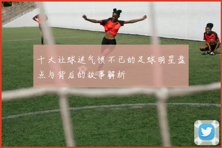 十大让球迷气愤不已的足球明星盘点与背后的故事解析