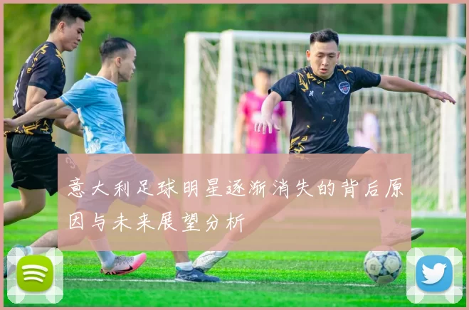 意大利足球明星逐渐消失的背后原因与未来展望分析