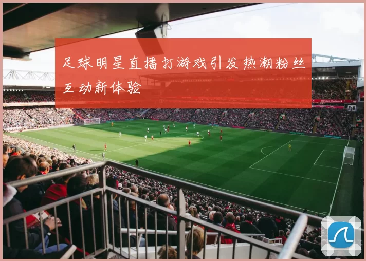 足球明星直播打游戏引发热潮粉丝互动新体验