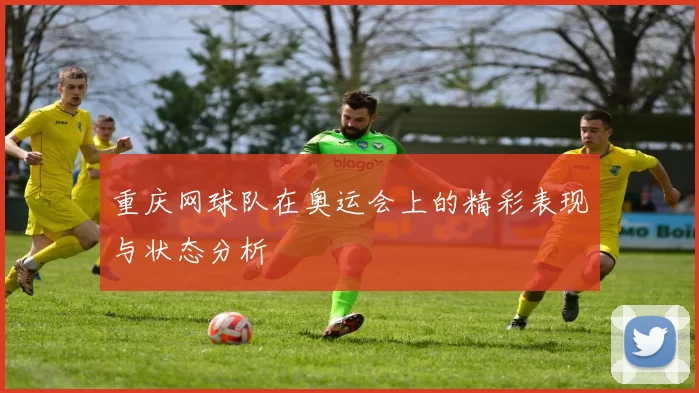 重庆网球队在奥运会上的精彩表现与状态分析