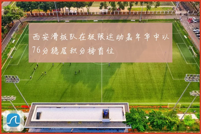 西安滑板队在极限运动嘉年华中以76分稳居积分榜首位