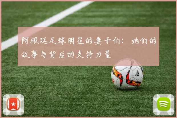 阿根廷足球明星的妻子们：她们的故事与背后的支持力量