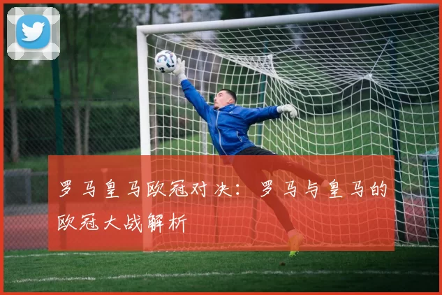 罗马皇马欧冠对决：罗马与皇马的欧冠大战解析