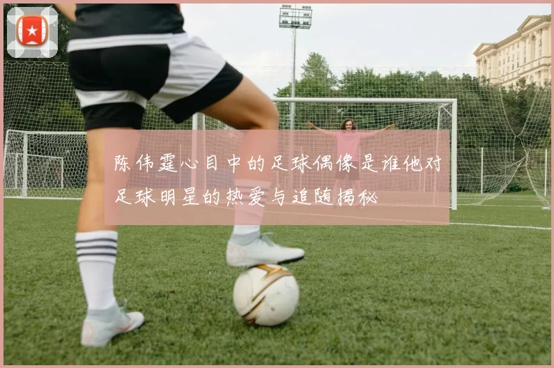 陈伟霆心目中的足球偶像是谁他对足球明星的热爱与追随揭秘